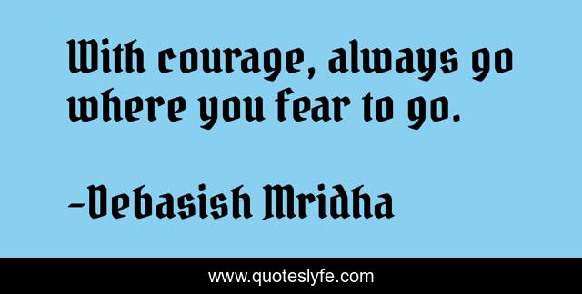 With courage, always go where you fear to go.