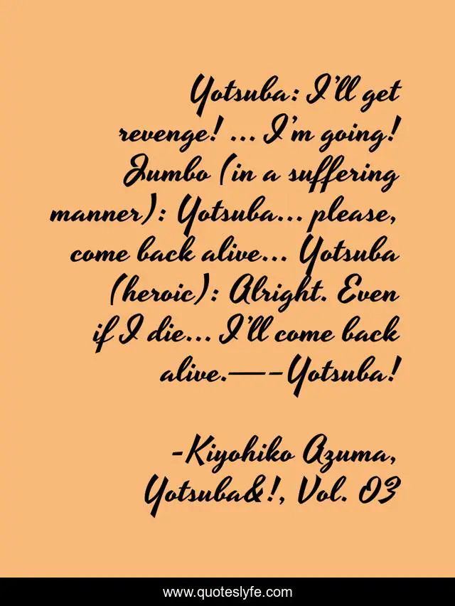 Yotsuba: I’ll get revenge! … I’m going! Jumbo (in a suffering manner): Yotsuba… please, come back alive… Yotsuba (heroic): Alright. Even if I die… I’ll come back alive.—–Yotsuba!