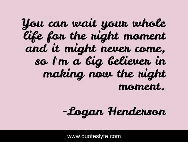 You can wait your whole life for the right moment and it might never come, so I'm a big believer in making now the right moment.
