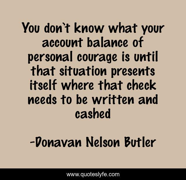 You don’t know what your account balance of personal courage is until that situation presents itself where that check needs to be written and cashed