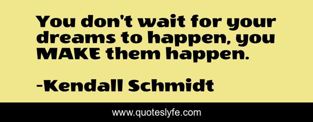 You don't wait for your dreams to happen, you MAKE them happen.
