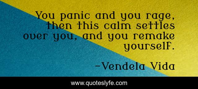 You panic and you rage, then this calm settles over you, and you remake yourself.