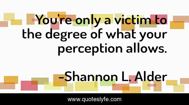 You're only a victim to the degree of what your perception allows.