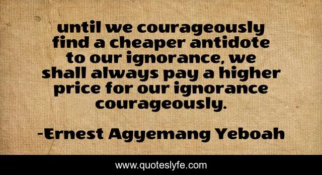 until we courageously find a cheaper antidote to our ignorance, we shall always pay a higher price for our ignorance courageously.