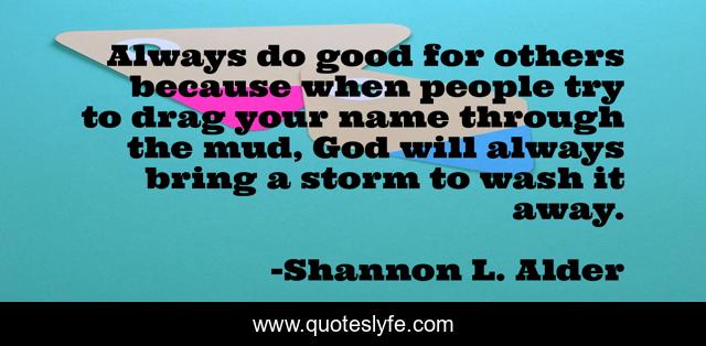 Always do good for others because when people try to drag your name through the mud, God will always bring a storm to wash it away.