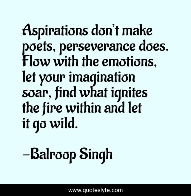 Aspirations don’t make poets, perseverance does. Flow with the emotions, let your imagination soar, find what ignites the fire within and let it go wild.