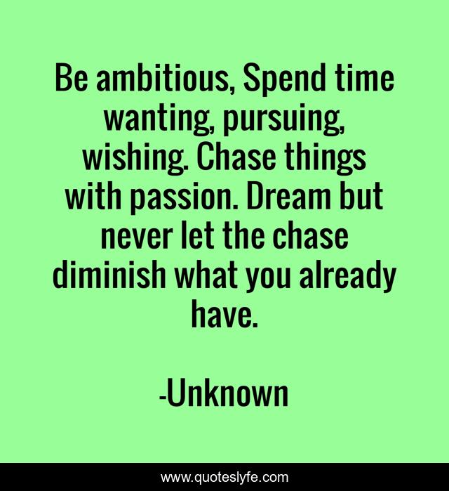 Be ambitious, Spend time wanting, pursuing, wishing. Chase things with passion. Dream but never let the chase diminish what you already have.