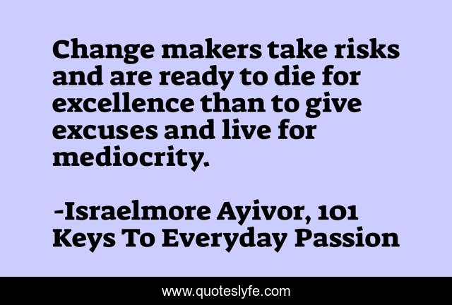 Change makers take risks and are ready to die for excellence than to give excuses and live for mediocrity.