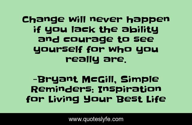 Change will never happen if you lack the ability and courage to see yourself for who you really are.
