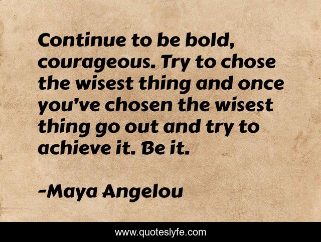 Continue to be bold, courageous. Try to chose the wisest thing and once you’ve chosen the wisest thing go out and try to achieve it. Be it.