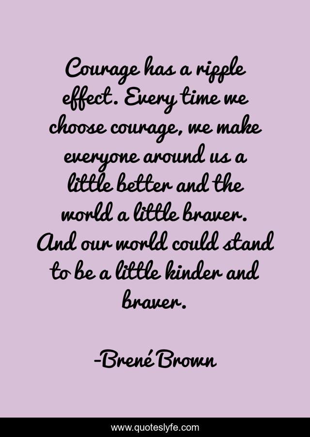 Courage has a ripple effect. Every time we choose courage, we make everyone around us a little better and the world a little braver. And our world could stand to be a little kinder and braver.