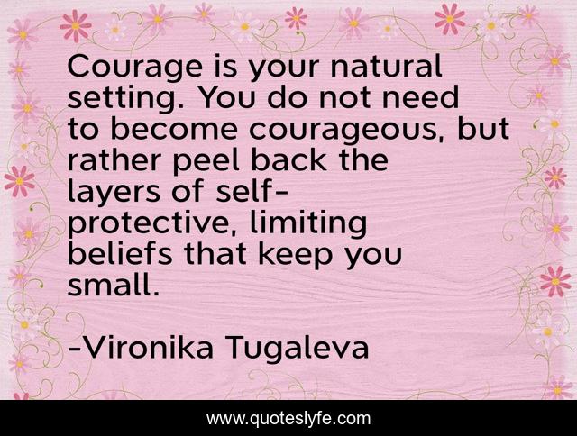 Courage is your natural setting. You do not need to become courageous, but rather peel back the layers of self-protective, limiting beliefs that keep you small.