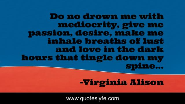 Do no drown me with mediocrity, give me passion, desire, make me inhale breaths of lust and love in the dark hours that tingle down my spine...