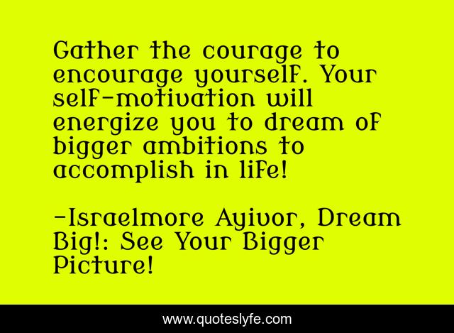 Gather the courage to encourage yourself. Your self-motivation will energize you to dream of bigger ambitions to accomplish in life!