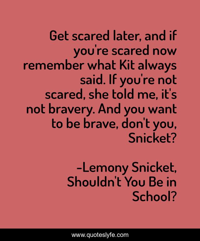 Get scared later, and if you're scared now remember what Kit always said. If you're not scared, she told me, it's not bravery. And you want to be brave, don't you, Snicket?