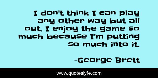 I don't think I can play any other way but all out. I enjoy the game so much because I'm putting so much into it.