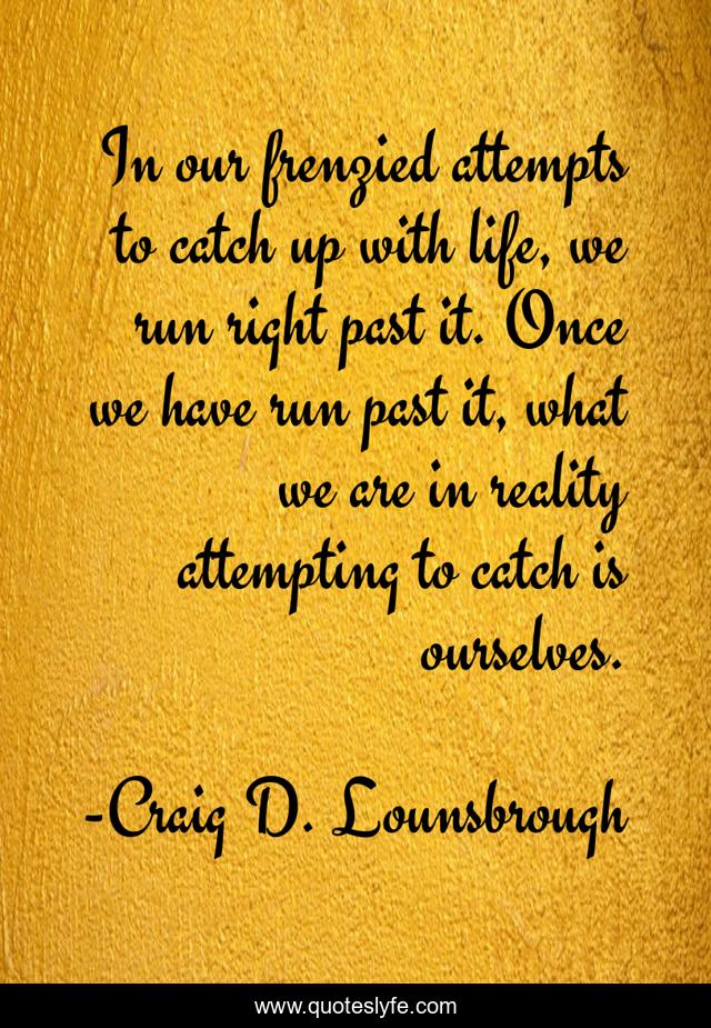 In our frenzied attempts to catch up with life, we run right past it. Once we have run past it, what we are in reality attempting to catch is ourselves.