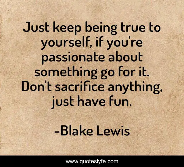 Just keep being true to yourself, if you're passionate about something go for it. Don't sacrifice anything, just have fun.