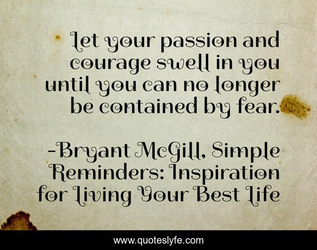Let your passion and courage swell in you until you can no longer be contained by fear.