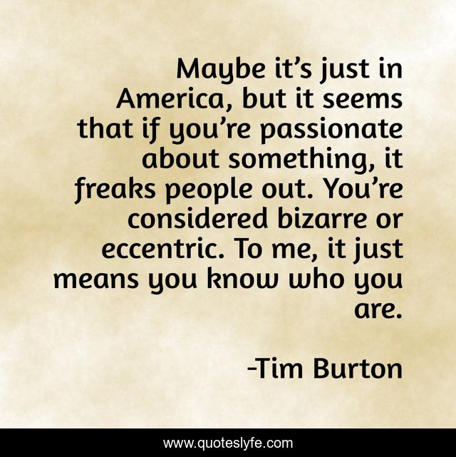 Maybe it’s just in America, but it seems that if you’re passionate about something, it freaks people out. You’re considered bizarre or eccentric. To me, it just means you know who you are.