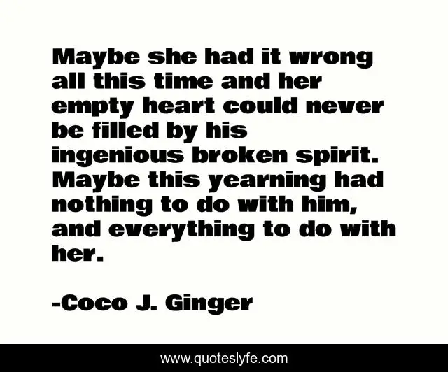 Maybe she had it wrong all this time and her empty heart could never be filled by his ingenious broken spirit. Maybe this yearning had nothing to do with him, and everything to do with her.