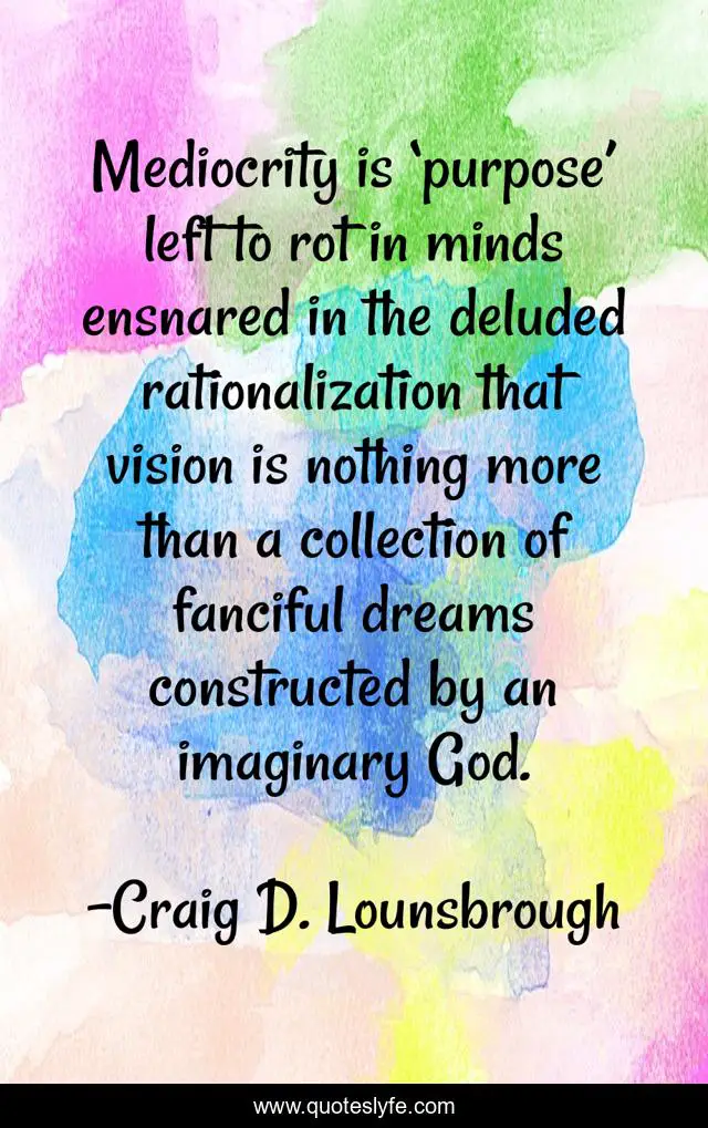 Mediocrity is ‘purpose’ left to rot in minds ensnared in the deluded rationalization that vision is nothing more than a collection of fanciful dreams constructed by an imaginary God.