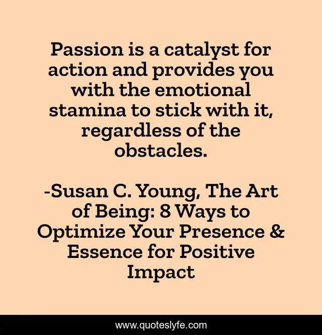 Passion is a catalyst for action and provides you with the emotional stamina to stick with it, regardless of the obstacles.