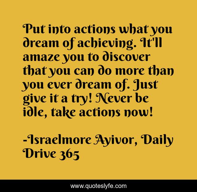 Put into actions what you dream of achieving. It'll amaze you to discover that you can do more than you ever dream of. Just give it a try! Never be idle, take actions now!