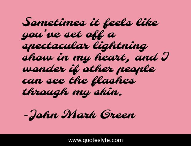Sometimes it feels like you've set off a spectacular lightning show in my heart, and I wonder if other people can see the flashes through my skin.