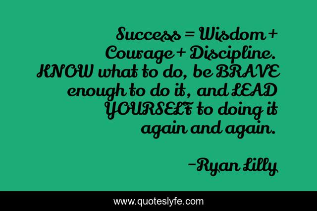 Success = Wisdom + Courage + Discipline. KNOW what to do, be BRAVE enough to do it, and LEAD YOURSELF to doing it again and again.