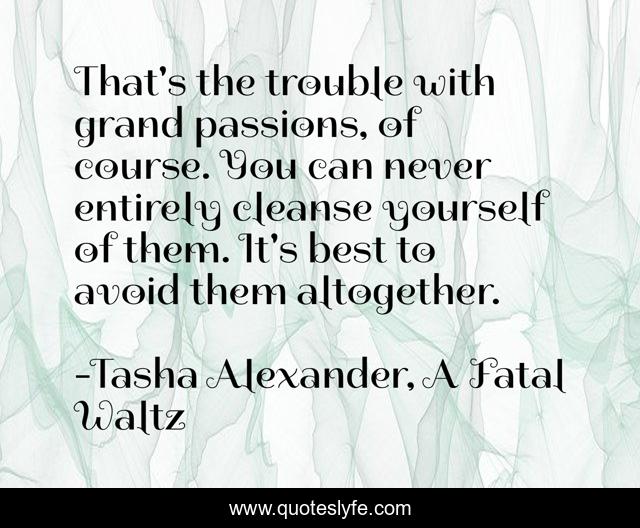 That's the trouble with grand passions, of course. You can never entirely cleanse yourself of them. It's best to avoid them altogether.