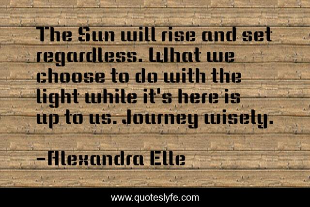The Sun will rise and set regardless. What we choose to do with the light while it's here is up to us. Journey wisely.