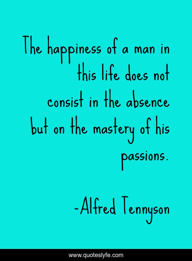 The happiness of a man in this life does not consist in the absence but on the mastery of his passions.
