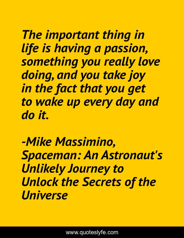 The important thing in life is having a passion, something you really love doing, and you take joy in the fact that you get to wake up every day and do it.