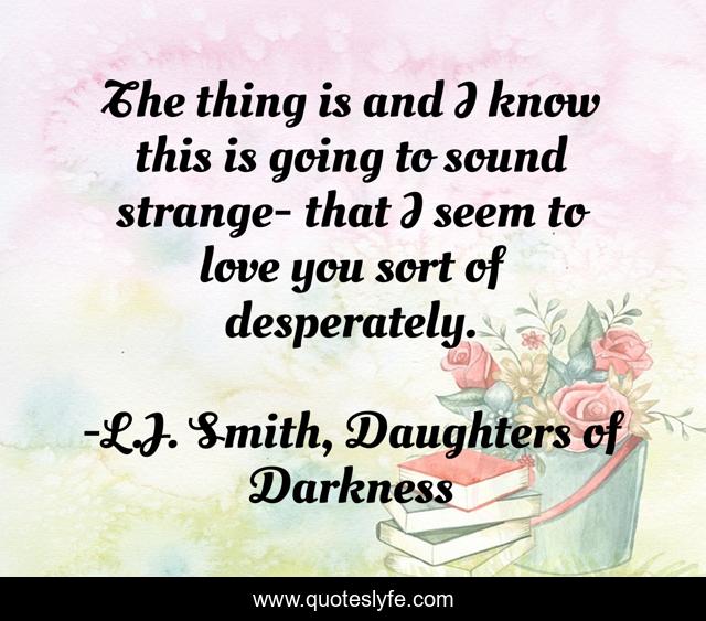 The thing is and I know this is going to sound strange- that I seem to love you sort of desperately.