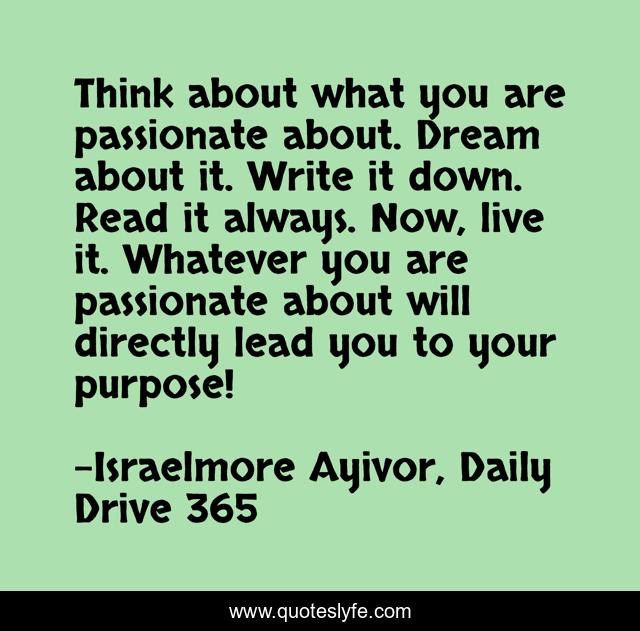 Think about what you are passionate about. Dream about it. Write it down. Read it always. Now, live it. Whatever you are passionate about will directly lead you to your purpose!