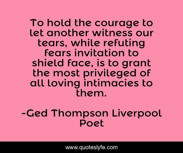 To hold the courage to let another witness our tears, while refuting fears invitation to shield face, is to grant the most privileged of all loving intimacies to them.