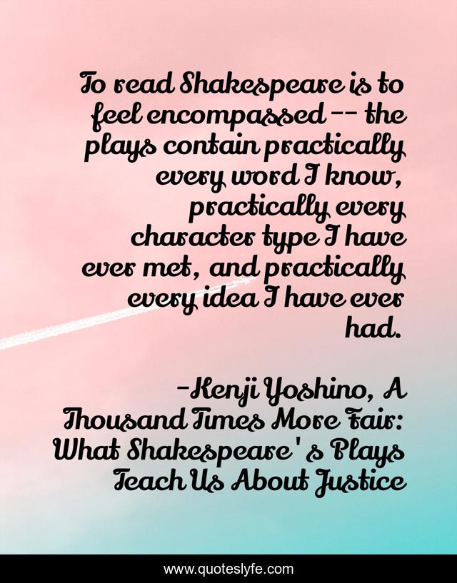 To read Shakespeare is to feel encompassed -- the plays contain practically every word I know, practically every character type I have ever met, and practically every idea I have ever had.