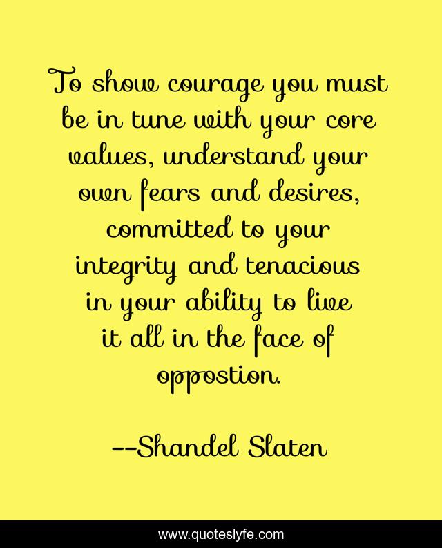 To show courage you must be in tune with your core values, understand your own fears and desires, committed to your integrity and tenacious in your ability to live it all in the face of oppostion.