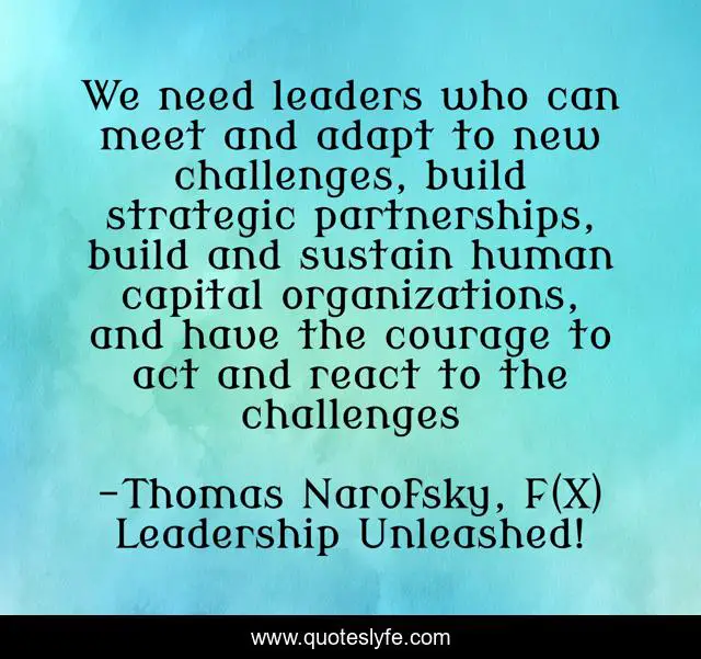 We need leaders who can meet and adapt to new challenges, build strategic partnerships, build and sustain human capital organizations, and have the courage to act and react to the challenges