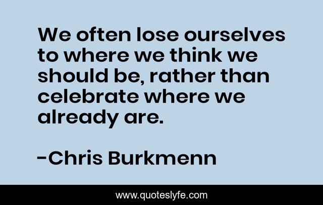 We often lose ourselves to where we think we should be, rather than celebrate where we already are.