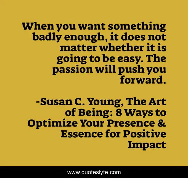 When you want something badly enough, it does not matter whether it is going to be easy. The passion will push you forward.