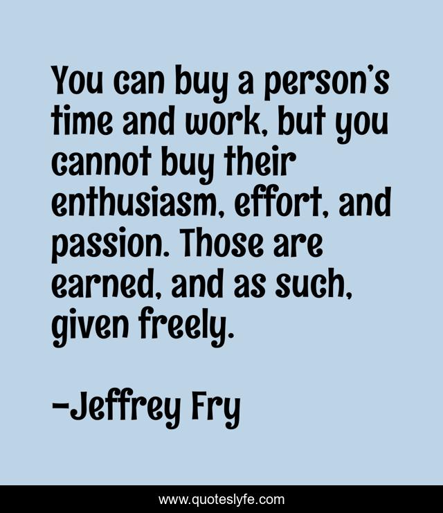 You can buy a person’s time and work, but you cannot buy their enthusiasm, effort, and passion. Those are earned, and as such, given freely.