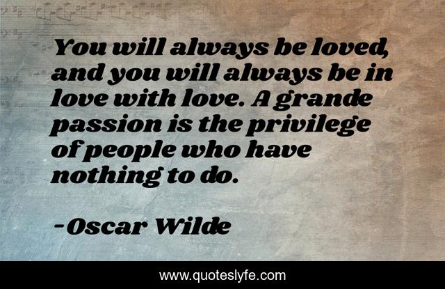 You will always be loved, and you will always be in love with love. A grande passion is the privilege of people who have nothing to do.