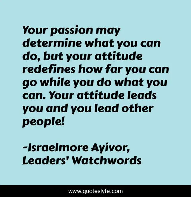Your passion may determine what you can do, but your attitude redefines how far you can go while you do what you can. Your attitude leads you and you lead other people!
