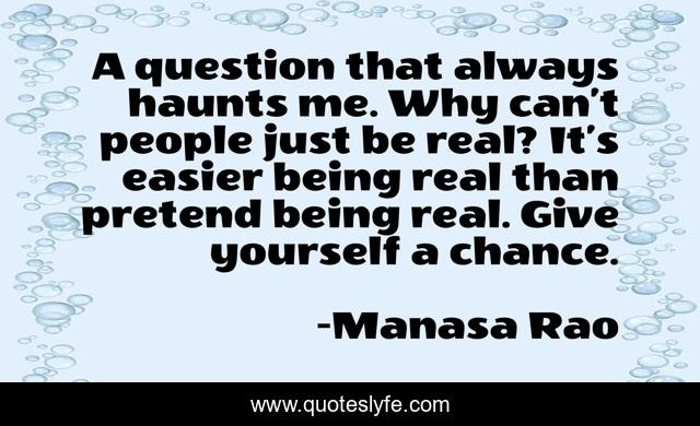 A question that always haunts me. Why can’t people just be real? It’s easier being real than pretend being real. Give yourself a chance.