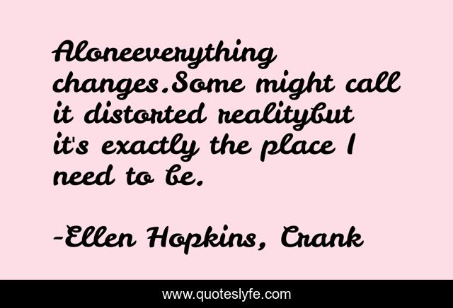 Aloneeverything changes.Some might call it distorted realitybut it's exactly the place I need to be.
