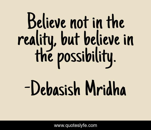 Believe not in the reality, but believe in the possibility.