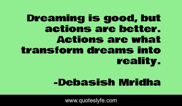 Dreaming is good, but actions are better. Actions are what transform dreams into reality.