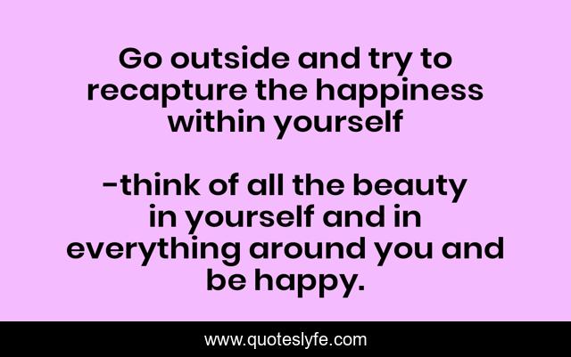 Go outside and try to recapture the happiness within yourself